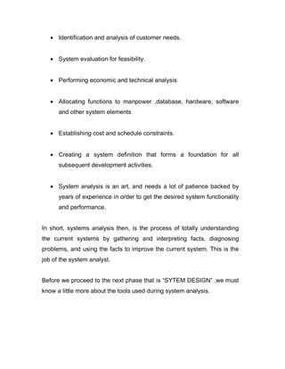  Identification and analysis of customer needs.
 System evaluation for feasibility.
 Performing economic and technical analysis
 Allocating functions to manpower ,database, hardware, software
and other system elements
 Establishing cost and schedule constraints.
 Creating a system definition that forms a foundation for all
subsequent development activities.
 System analysis is an art, and needs a lot of patience backed by
years of experience in order to get the desired system functionality
and performance.
In short, systems analysis then, is the process of totally understanding
the current systems by gathering and interpreting facts, diagnosing
problems, and using the facts to improve the current system. This is the
job of the system analyst.
Before we proceed to the next phase that is “SYTEM DESIGN” ,we must
know a little more about the tools used during system analysis.
 