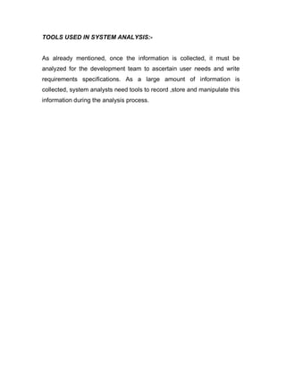 TOOLS USED IN SYSTEM ANALYSIS:-
As already mentioned, once the information is collected, it must be
analyzed for the development team to ascertain user needs and write
requirements specifications. As a large amount of information is
collected, system analysts need tools to record ,store and manipulate this
information during the analysis process.
 