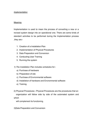 Implementation
Meaning
Implementation is used to mean the process of converting a new or a
revised system design into an operational one. There are some kinds of
standard activities to be performed during the Implementation process
,they are:-
1. Creation of a Installation Plan
2. Implementation of Physical Procedures
3. Data Preparation and Conversion
4. Conducting User Training
5. Running the system
1) The Installation Plan includes schedules for:-
a) Purchase of hardware
b) Preparation of site
c) Purchase of Environmental software
d) Installation of hardware and Environmental software
e) Training
2) Physical Procedures:- Physical Procedures are the procedures that an
organization will follow side by side of the automated system and
which
will complement its functioning.
3)Data Preparation and Conversion
 