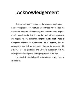 Acknowledgement
A Study such as this cannot be the work of a single person.
I hereby express deep gratitude to all those who helped me
directly or indirectly in completing this Project Report inspired
me all through the Project. It is my duty and privilege to express
my regards to Dr. Balkishan Singhal (Asstt. Prof) Dept of
Computer Science & Application, MDU Rohtak, for his
cooperation and tell me the write direction in preparing this
project. His able guidance and valuable suggestion led me
through the difficult period of the preparation of this file.
I acknowledge the help and co-operation received from my
classmates.
 