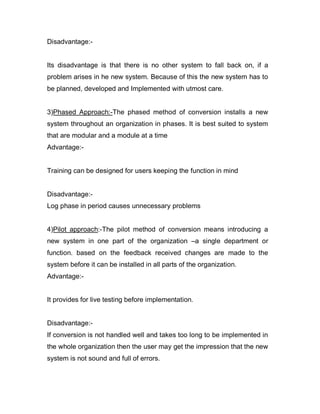Disadvantage:-
Its disadvantage is that there is no other system to fall back on, if a
problem arises in he new system. Because of this the new system has to
be planned, developed and Implemented with utmost care.
3)Phased Approach:-The phased method of conversion installs a new
system throughout an organization in phases. It is best suited to system
that are modular and a module at a time
Advantage:-
Training can be designed for users keeping the function in mind
Disadvantage:-
Log phase in period causes unnecessary problems
4)Pilot approach:-The pilot method of conversion means introducing a
new system in one part of the organization –a single department or
function. based on the feedback received changes are made to the
system before it can be installed in all parts of the organization.
Advantage:-
It provides for live testing before implementation.
Disadvantage:-
If conversion is not handled well and takes too long to be implemented in
the whole organization then the user may get the impression that the new
system is not sound and full of errors.
 