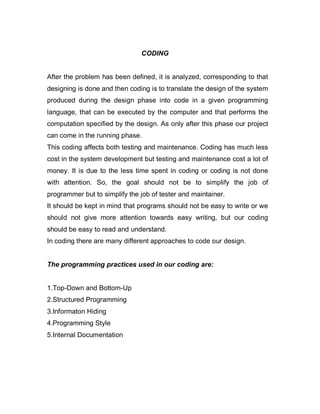 CODING
After the problem has been defined, it is analyzed, corresponding to that
designing is done and then coding is to translate the design of the system
produced during the design phase into code in a given programming
language, that can be executed by the computer and that performs the
computation specified by the design. As only after this phase our project
can come in the running phase.
This coding affects both testing and maintenance. Coding has much less
cost in the system development but testing and maintenance cost a lot of
money. It is due to the less time spent in coding or coding is not done
with attention. So, the goal should not be to simplify the job of
programmer but to simplify the job of tester and maintainer.
It should be kept in mind that programs should not be easy to write or we
should not give more attention towards easy writing, but our coding
should be easy to read and understand.
In coding there are many different approaches to code our design.
The programming practices used in our coding are:
1.Top-Down and Bottom-Up
2.Structured Programming
3.Informaton Hiding
4.Programming Style
5.Internal Documentation
 