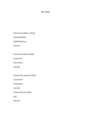 MDI FORM
Private Sub additem_Click()
Load ADDITION
ADDITION.Show
End Sub
Private Sub allitem_Click()
Load form7
form7.Show
End Sub
Private Sub customer_Click()
Load form9
form9.Show
End Sub
Private Sub exit_Click()
End
End Sub
 