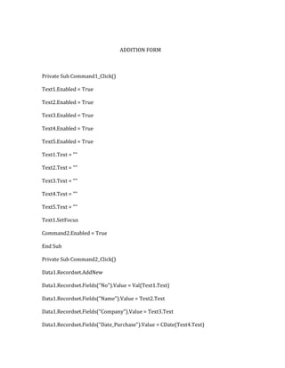 ADDITION FORM
Private Sub Command1_Click()
Text1.Enabled = True
Text2.Enabled = True
Text3.Enabled = True
Text4.Enabled = True
Text5.Enabled = True
Text1.Text = ""
Text2.Text = ""
Text3.Text = ""
Text4.Text = ""
Text5.Text = ""
Text1.SetFocus
Command2.Enabled = True
End Sub
Private Sub Command2_Click()
Data1.Recordset.AddNew
Data1.Recordset.Fields("No").Value = Val(Text1.Text)
Data1.Recordset.Fields("Name").Value = Text2.Text
Data1.Recordset.Fields("Company").Value = Text3.Text
Data1.Recordset.Fields("Date_Purchase").Value = CDate(Text4.Text)
 
