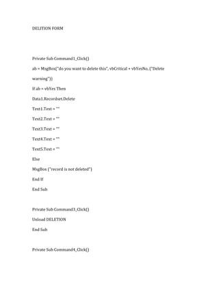 DELITION FORM
Private Sub Command1_Click()
ab = MsgBox("do you want to delete this", vbCritical + vbYesNo, ("Delete
warning"))
If ab = vbYes Then
Data1.Recordset.Delete
Text1.Text = ""
Text2.Text = ""
Text3.Text = ""
Text4.Text = ""
Text5.Text = ""
Else
MsgBox ("record is not deleted")
End If
End Sub
Private Sub Command3_Click()
Unload DELETION
End Sub
Private Sub Command4_Click()
 