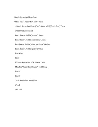Data1.Recordset.MoveFirst
While Data1.Recordset.EOF = False
If Data1.Recordset.Fields("no").Value = Val(Text1.Text) Then
With Data1.Recordset
Text2.Text = .Fields("name").Value
Text3.Text = .Fields("company").Value
Tet4.Text = .Fields("date_purchase").Value
Text5.Text = .Fields("price").Value
End With
Else
If Data1.Recordset.EOF = True Then
MsgBox "Record not found", vbOKOnly
End If
End If
Data1.Recordset.MoveNext
Wend
End Sub
 