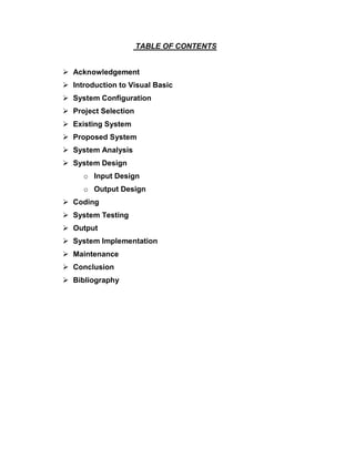 TABLE OF CONTENTS
 Acknowledgement
 Introduction to Visual Basic
 System Configuration
 Project Selection
 Existing System
 Proposed System
 System Analysis
 System Design
o Input Design
o Output Design
 Coding
 System Testing
 Output
 System Implementation
 Maintenance
 Conclusion
 Bibliography
 