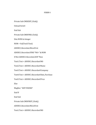 FORM 4
Private Sub CMDEXIT_Click()
Unload form4
End Sub
Private Sub CMDFIND_Click()
Dim NUM As Integer
NUM = Val(Text3.Text)
ADODC1.Recordset.MoveFirst
ADODC1.Recordset.FIND "NO=" & NUM
If Not ADODC1.Recordset.EOF Then
Text1.Text = ADODC1.Recordset!NO
Text2.Text = ADODC1.Recordset!Name
Text3.Text = ADODC1.Recordset!Company
Text4.Text = ADODC1.Recordset!Date_Purchase
Text5.Text = ADODC1.Recordset!Price
Else
MsgBox " NOT FOUND"
End If
End Sub
Private Sub CMDFIRST_Click()
ADODC1.Recordset.MoveFirst
Text1.Text = ADODC1.Recordset!NO
 