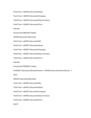 Text2.Text = ADODC1.Recordset!Name
Text3.Text = ADODC1.Recordset!Company
Text4.Text = ADODC1.Recordset!Date_Purchase
Text5.Text = ADODC1.Recordset!Price
End Sub
Private Sub CMDLAST_Click()
ADODC1.Recordset.MoveLast
Text1.Text = ADODC1.Recordset!NO
Text2.Text = ADODC1.Recordset!Name
Text3.Text = ADODC1.Recordset!Company
Text4.Text = ADODC1.Recordset!Date_Purchase
Text5.Text = ADODC1.Recordset!Price
End Sub
Private Sub CMDNEXT_Click()
If ADODC1.Recordset.AbsolutePosition < ADODC1.Recordset.RecordCount - 1
Then
ADODC1.Recordset.MoveNext
Text1.Text = ADODC1.Recordset!NO
Text2.Text = ADODC1.Recordset!Name
Text3.Text = ADODC1.Recordset!Company
Text4.Text = ADODC1.Recordset!Date_Purchase
Text5.Text = ADODC1.Recordset!Price
End If
 