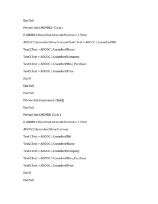 End Sub
Private Sub CMDPREV_Click()
If ADODC1.Recordset.AbsolutePosition > 1 Then
ADODC1.Recordset.MovePreviousText1.Text = ADODC1.Recordset!NO
Text2.Text = ADODC1.Recordset!Name
Text3.Text = ADODC1.Recordset!Company
Text4.Text = ADODC1.Recordset!Date_Purchase
Text5.Text = ADODC1.Recordset!Price
End If
End Sub
End Sub
Private Sub Command6_Click()
End Sub
Private Sub CMDPRE_Click()
If ADODC1.Recordset.AbsolutePosition > 1 Then
ADODC1.Recordset.MovePrevious
Text1.Text = ADODC1.Recordset!NO
Text2.Text = ADODC1.Recordset!Name
Text3.Text = ADODC1.Recordset!Company
Text4.Text = ADODC1.Recordset!Date_Purchase
Text5.Text = ADODC1.Recordset!Price
End If
End Sub
 
