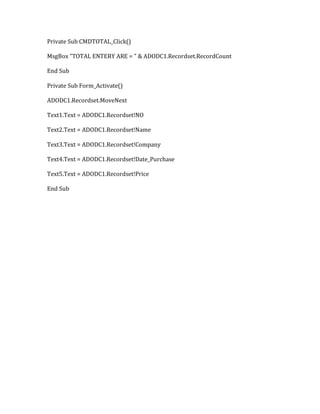 Private Sub CMDTOTAL_Click()
MsgBox "TOTAL ENTERY ARE = " & ADODC1.Recordset.RecordCount
End Sub
Private Sub Form_Activate()
ADODC1.Recordset.MoveNext
Text1.Text = ADODC1.Recordset!NO
Text2.Text = ADODC1.Recordset!Name
Text3.Text = ADODC1.Recordset!Company
Text4.Text = ADODC1.Recordset!Date_Purchase
Text5.Text = ADODC1.Recordset!Price
End Sub
 