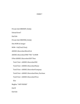 FORM 7
Private Sub CMDEXIT_Click()
Unload form7
End Sub
Private Sub CMDFIND_Click()
Dim NUM As Integer
NUM = Val(Text3.Text)
ADODC1.Recordset.MoveFirst
ADODC1.Recordset.FIND "NO=" & NUM
If Not ADODC1.Recordset.EOF Then
Text1.Text = ADODC1.Recordset!NO
Text2.Text = ADODC1.Recordset!Name
Text3.Text = ADODC1.Recordset!Company
Text4.Text = ADODC1.Recordset!Date_Purchase
Text5.Text = ADODC1.Recordset!Price
Else
MsgBox " NOT FOUND"
End If
End Sub
 