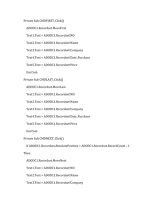 Private Sub CMDFIRST_Click()
ADODC1.Recordset.MoveFirst
Text1.Text = ADODC1.Recordset!NO
Text2.Text = ADODC1.Recordset!Name
Text3.Text = ADODC1.Recordset!Company
Text4.Text = ADODC1.Recordset!Date_Purchase
Text5.Text = ADODC1.Recordset!Price
End Sub
Private Sub CMDLAST_Click()
ADODC1.Recordset.MoveLast
Text1.Text = ADODC1.Recordset!NO
Text2.Text = ADODC1.Recordset!Name
Text3.Text = ADODC1.Recordset!Company
Text4.Text = ADODC1.Recordset!Date_Purchase
Text5.Text = ADODC1.Recordset!Price
End Sub
Private Sub CMDNEXT_Click()
If ADODC1.Recordset.AbsolutePosition < ADODC1.Recordset.RecordCount - 1
Then
ADODC1.Recordset.MoveNext
Text1.Text = ADODC1.Recordset!NO
Text2.Text = ADODC1.Recordset!Name
Text3.Text = ADODC1.Recordset!Company
 