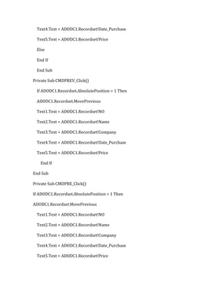 Text4.Text = ADODC1.Recordset!Date_Purchase
Text5.Text = ADODC1.Recordset!Price
Else
End If
End Sub
Private Sub CMDPREV_Click()
If ADODC1.Recordset.AbsolutePosition > 1 Then
ADODC1.Recordset.MovePrevious
Text1.Text = ADODC1.Recordset!NO
Text2.Text = ADODC1.Recordset!Name
Text3.Text = ADODC1.Recordset!Company
Text4.Text = ADODC1.Recordset!Date_Purchase
Text5.Text = ADODC1.Recordset!Price
End If
End Sub
Private Sub CMDPRE_Click()
If ADODC1.Recordset.AbsolutePosition > 1 Then
ADODC1.Recordset.MovePrevious
Text1.Text = ADODC1.Recordset!NO
Text2.Text = ADODC1.Recordset!Name
Text3.Text = ADODC1.Recordset!Company
Text4.Text = ADODC1.Recordset!Date_Purchase
Text5.Text = ADODC1.Recordset!Price
 