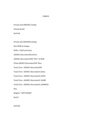 FORM 8
Private Sub CMDEXIT_Click()
Unload form8
End Sub
Private Sub CMDFIND_Click()
Dim NUM As Integer
NUM = Val(Text3.Text)
ADODC1.Recordset.MoveFirst
ADODC1.Recordset.FIND "NO=" & NUM
If Not ADODC1.Recordset.EOF Then
Text1.Text = ADODC1.Recordset!NO
Text2.Text = ADODC1.Recordset!I_Name
Text3.Text = ADODC1.Recordset!S_DATE
Text4.Text = ADODC1.Recordset!C_NAME
Text5.Text = ADODC1.Recordset!C_ADDRESS
Else
MsgBox " NOT FOUND"
End If
End Sub
 