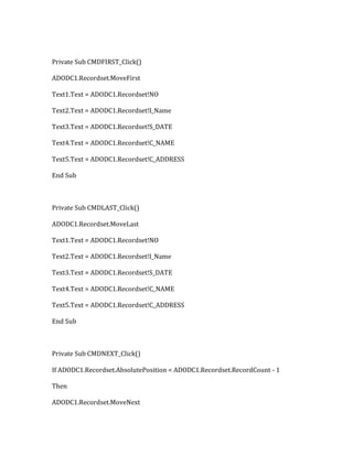 Private Sub CMDFIRST_Click()
ADODC1.Recordset.MoveFirst
Text1.Text = ADODC1.Recordset!NO
Text2.Text = ADODC1.Recordset!I_Name
Text3.Text = ADODC1.Recordset!S_DATE
Text4.Text = ADODC1.Recordset!C_NAME
Text5.Text = ADODC1.Recordset!C_ADDRESS
End Sub
Private Sub CMDLAST_Click()
ADODC1.Recordset.MoveLast
Text1.Text = ADODC1.Recordset!NO
Text2.Text = ADODC1.Recordset!I_Name
Text3.Text = ADODC1.Recordset!S_DATE
Text4.Text = ADODC1.Recordset!C_NAME
Text5.Text = ADODC1.Recordset!C_ADDRESS
End Sub
Private Sub CMDNEXT_Click()
If ADODC1.Recordset.AbsolutePosition < ADODC1.Recordset.RecordCount - 1
Then
ADODC1.Recordset.MoveNext
 