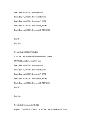 Text1.Text = ADODC1.Recordset!NO
Text2.Text = ADODC1.Recordset!I_Name
Text3.Text = ADODC1.Recordset!S_DATE
Text4.Text = ADODC1.Recordset!C_NAME
Text5.Text = ADODC1.Recordset!C_ADDRESS
End If
End Sub
Private Sub CMDPREV_Click()
If ADODC1.Recordset.AbsolutePosition > 1 Then
ADODC1.Recordset.MovePrevious
Text1.Text = ADODC1.Recordset!NO
Text2.Text = ADODC1.Recordset!I_Name
Text3.Text = ADODC1.Recordset!S_DATE
Text4.Text = ADODC1.Recordset!C_NAME
Text5.Text = ADODC1.Recordset!C_ADDRESS
End If
End Sub
Private Sub Command5_Click()
MsgBox "Total ENTERY Are = " & ADODC1.Recordset.RecordCount
 