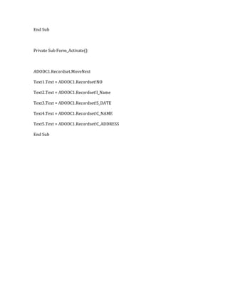 End Sub
Private Sub Form_Activate()
ADODC1.Recordset.MoveNext
Text1.Text = ADODC1.Recordset!NO
Text2.Text = ADODC1.Recordset!I_Name
Text3.Text = ADODC1.Recordset!S_DATE
Text4.Text = ADODC1.Recordset!C_NAME
Text5.Text = ADODC1.Recordset!C_ADDRESS
End Sub
 