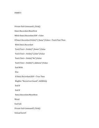 FORM 9
Private Sub Command1_Click()
Data1.Recordset.MoveFirst
While Data1.Recordset.EOF = False
If Data1.Recordset.Fields("C_Name").Value = Text4.Text Then
With Data1.Recordset
Text2.Text = .Fields("I_Name").Value
Text3.Text = .Fields("S_Date").Value
Text1.Text = .Fields("No").Value
Text5.Text = .Fields("C_Address").Value
End With
Else
If Data1.Recordset.EOF = True Then
MsgBox "Record not found", vbOKOnly
End If
End If
Data1.Recordset.MoveNext
Wend
End Sub
Private Sub Command3_Click()
Unload form9
 