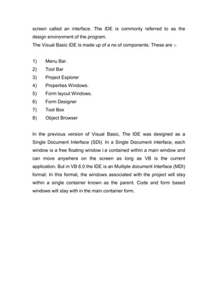 screen called an interface. The IDE is commonly referred to as the
design environment of the program.
The Visual Basic IDE is made up of a no of components. These are :-
1) Menu Bar.
2) Tool Bar
3) Project Explorer
4) Properties Windows.
5) Form layout Windows.
6) Form Designer
7) Tool Box
8) Object Browser
In the previous version of Visual Basic, The IDE was designed as a
Single Document Interface (SDI). In a Single Document interface, each
window is a free floating window i.e contained within a main window and
can move anywhere on the screen as long as VB is the current
application. But in VB 6.0 the IDE is an Multiple document Interface (MDI)
format. In this format, the windows associated with the project will stay
within a single container known as the parent. Code and form based
windows will stay with in the main container form.
 