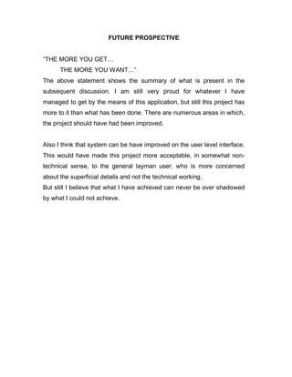 FUTURE PROSPECTIVE
“THE MORE YOU GET…
THE MORE YOU WANT…”
The above statement shows the summary of what is present in the
subsequent discussion. I am still very proud for whatever I have
managed to get by the means of this application, but still this project has
more to it than what has been done. There are numerous areas in which,
the project should have had been improved.
Also I think that system can be have improved on the user level interface.
This would have made this project more acceptable, in somewhat non-
technical sense, to the general layman user, who is more concerned
about the superficial details and not the technical working.
But still I believe that what I have achieved can never be over shadowed
by what I could not achieve.
 