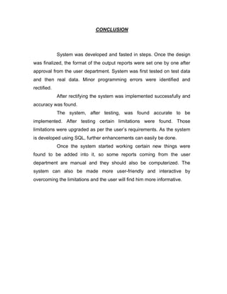 CONCLUSION
System was developed and fasted in steps. Once the design
was finalized, the format of the output reports were set one by one after
approval from the user department. System was first tested on test data
and then real data. Minor programming errors were identified and
rectified.
After rectifying the system was implemented successfully and
accuracy was found.
The system, after testing, was found accurate to be
implemented. After testing certain limitations were found. Those
limitations were upgraded as per the user’s requirements. As the system
is developed using SQL, further enhancements can easily be done.
Once the system started working certain new things were
found to be added into it, so some reports coming from the user
department are manual and they should also be computerized. The
system can also be made more user-friendly and interactive by
overcoming the limitations and the user will find him more informative.
 