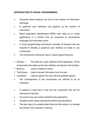 INTRODUCTION TO VISUAL PROGRAMMING:
 Character based systems use text as the medium of information
exchange.
 In graphical user interfaces use graphics as the medium of
information.
 Rapid Application Development (RAD) tools helps us to create
applications in a shorter time as compared to conventional
languages and with fewer errors.
 A visual programming environment provides all features that are
required to develop a graphical user interface as ready to use
components.
 The components commonly uses in visual programming are
 Window :- The base for a user interface of the application. All the
components that make up the user interface are placed in the window.
 Buttons:- Used to initiate an action.
 Text Boxes:- Used to accept information from the user.
 List Boxes:- Used to present the user with the possible options.
 The characteristics of the components are referred to as its
properties.
 A method is code that is built into the component and can be
executed as required.
 An event is any user action directed at the application
 Variables store values required for performing calculations.
 The data type of a variable determines how the values in a variable
are stored in the computer’s memory.
 
