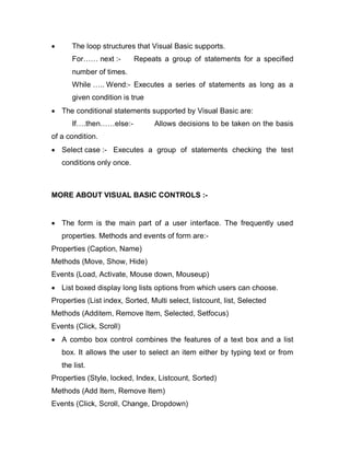  The loop structures that Visual Basic supports.
For…… next :- Repeats a group of statements for a specified
number of times.
While ….. Wend:- Executes a series of statements as long as a
given condition is true
 The conditional statements supported by Visual Basic are:
If….then……else:- Allows decisions to be taken on the basis
of a condition.
 Select case :- Executes a group of statements checking the test
conditions only once.
MORE ABOUT VISUAL BASIC CONTROLS :-
 The form is the main part of a user interface. The frequently used
properties. Methods and events of form are:-
Properties (Caption, Name)
Methods (Move, Show, Hide)
Events (Load, Activate, Mouse down, Mouseup)
 List boxed display long lists options from which users can choose.
Properties (List index, Sorted, Multi select, listcount, list, Selected
Methods (Additem, Remove Item, Selected, Setfocus)
Events (Click, Scroll)
 A combo box control combines the features of a text box and a list
box. It allows the user to select an item either by typing text or from
the list.
Properties (Style, locked, Index, Listcount, Sorted)
Methods (Add Item, Remove Item)
Events (Click, Scroll, Change, Dropdown)
 