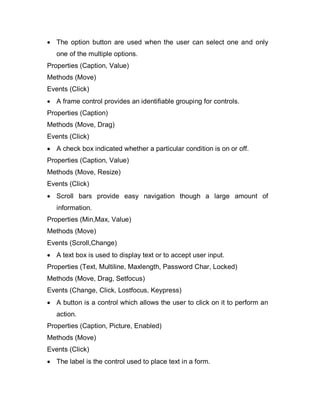  The option button are used when the user can select one and only
one of the multiple options.
Properties (Caption, Value)
Methods (Move)
Events (Click)
 A frame control provides an identifiable grouping for controls.
Properties (Caption)
Methods (Move, Drag)
Events (Click)
 A check box indicated whether a particular condition is on or off.
Properties (Caption, Value)
Methods (Move, Resize)
Events (Click)
 Scroll bars provide easy navigation though a large amount of
information.
Properties (Min,Max, Value)
Methods (Move)
Events (Scroll,Change)
 A text box is used to display text or to accept user input.
Properties (Text, Multiline, Maxlength, Password Char, Locked)
Methods (Move, Drag, Setfocus)
Events (Change, Click, Lostfocus, Keypress)
 A button is a control which allows the user to click on it to perform an
action.
Properties (Caption, Picture, Enabled)
Methods (Move)
Events (Click)
 The label is the control used to place text in a form.
 
