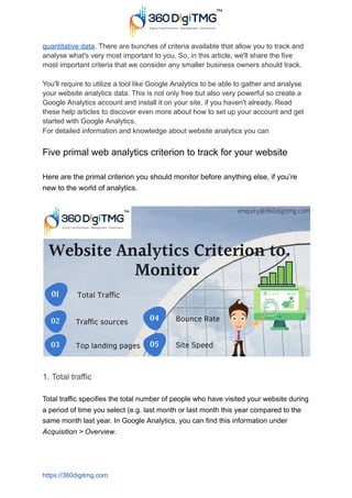 quantitative data. There are bunches of criteria available that allow you to track and
analyse what's very most important to you. So, in this article, we'll share the five
most important criteria that we consider any smaller business owners should track.
You'll require to utilize a tool like Google Analytics to be able to gather and analyse
your website analytics data. This is not only free but also very powerful so create a
Google Analytics account and install it on your site, if you haven't already. Read
these help articles to discover even more about how to set up your account and get
started with Google Analytics.
For detailed information and knowledge about website analytics you can
Five primal web analytics criterion to track for your website
Here are the primal criterion you should monitor before anything else, if you’re
new to the world of analytics.
1. Total traffic
Total traffic specifies the total number of people who have visited your website during
a period of time you select (e.g. last month or last month this year compared to the
same month last year. In Google Analytics, you can find this information under
Acquisition > Overview.
https://360digitmg.com
 