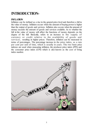 1
INTRODUCTION-
INFLATION
Inflation can be defined as a rise in the general price level and therefore a fall in
the value of money. Inflation occurs when the amount of buying power is higher
than the output of goods and services. Inflation also occurs when the amount of
money exceeds the amount of goods and services available. As to whether the
fall in the value of money will affect the functions of money depends on the
degree of the fall. Basically, refers to an increase in the supply of
currency or credit relative to the availability of goods and
services, resulting in higher prices. Therefore, inflation can be measured in
terms of percentages. The percentage increase in the price index, as a rate
per cent per unit of time, which is usually in years. The two basic price
indexes are used when measuring inflation, the producer price index (PPI) and
the consumer price index (CPI) which is also known as the cost of living
index number.
 