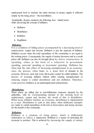 12
employment level is reached, the entire increase in money supply is reflected
simply by the rising prices – the real inflation.
Incidentally, Keynes mentions the following four related terms
while discussing the concept of inflation:
 Deflation
 Disinflation
 Reflation
 Stagflation
Deflation:
It is a condition of falling prices accompanied by a decreasing level of
employment, output and income. Deflation is just the opposite of inflation.
Deflation occurs when the total expenditure of the community is not equal to
the existing prices. Consequently, the supply of money decreases and as a result
prices fall. Deflation can also be brought about by direct contractions in
spending, either in the form of a reduction in government
spending, personal spending or investment spending. Deflation has
often had the side effect of increasing unemployment in an economy,
since the process often leads to a lower level of demand in the
economy. However, each and every fall in price cannot be called deflation. The
process of reversing inflation without either creating unemployment or
reducing output is called disinflation and not deflation. Therefore,
some perceive deflation as an underemployment phenomenon.
Disinflation:
When prices are falling due to anti-inflationary measures adopted by the
authorities, with no corresponding decline in the existing level of
employment, output and income, the result of this is disinflation.
When acute inflation burdens an economy, disinflation is implemented
as a cure. Disinflation is said to take place when deliberate attempts
are made to curtail expenditure of all sorts to lower prices and money incomes
for the benefit of the community.
Reflation:
Reflation is a situation of rising prices, which is deliberately
undertaken to relieve a depression. Reflation is a means of motivating the
economy to produce. This is achieved by increasing the supply of money
 