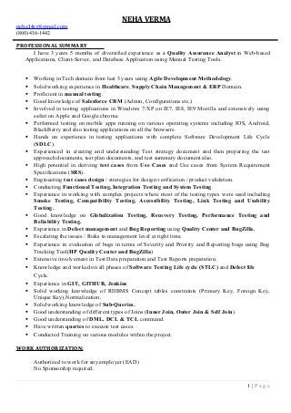 NEHA VERMA
neha14vr@gmail.com
(860) 416-1442
PROFESSIONAL SUMMARY
I have 3 years 5 months of diversified experience as a Quality Assurance Analyst in Web-based
Applications, Client-Server, and Database Application using Manual Testing Tools.
 Working in Tech domain from last 3 years using Agile Development Methodology.
 Solid working experience in Healthcare, Supply Chain Management & ERP Domain.
 Proficient in manual testing.
 Good knowledge of Salesforce CRM (Admin, Configurations etc.)
 Involved in testing applications in Windows 7/XP on IE7, IE8, IE9 Mozilla and extensively using
safari on Apple and Google chrome.
 Performed testing on mobile apps running on various operating systems including IOS, Android,
BlackBerry and also testing applications on all the browsers.
 Hands on experience in testing applications with complete Software Development Life Cycle
(SDLC).
 Experienced in creating and understanding Test strategy document and then preparing the test
approach documents, test plan documents, and test summary document also.
 High potential in deriving test cases from Use Cases and Use cases from System Requirement
Specifications (SRS).
 Engineering test cases design / strategies for design verification / product validation.
 Conducting Functional Testing, Integration Testing and System Testing.
 Experience in working with complex projects where most of the testing types were used including
Smoke Testing, Compatibility Testing, Accessibility Testing, Link Testing and Usability
Testing.
 Good knowledge on Globalization Testing, Recovery Testing, Performance Testing and
Reliability Testing.
 Experience in Defect management and Bug Reporting using Quality Center and BugZilla.
 Escalating the issues / Risks to management level at right time.
 Experience in evaluation of bugs in terms of Severity and Priority and Reporting bugs using Bug
Tracking Tool(HP Quality Center and BugZilla)
 Extensive involvement in Test Data preparation and Test Reports preparation.
 Knowledge and worked on all phases of Software Testing Life cycle (STLC) and Defect life
Cycle.
 Experience in GIT, GITHUB, Jenkins
 Solid working knowledge of RDBMS Concept tables constraints (Primary Key, Foreign Key,
Unique Key),Normalization.
 Solid working knowledge of Sub-Queries.
 Good understanding of different types of Joins (Inner Join, Outer Join & Self Join)
 Good understanding of DML, DCL & TCL command.
 Have written queries to execute test cases.
 Conducted Training on various modules within the project.
WORK AUTHORIZATION:
Authorized to work for any employer (EAD)
No Sponsorship required.
1 | P a g e
 