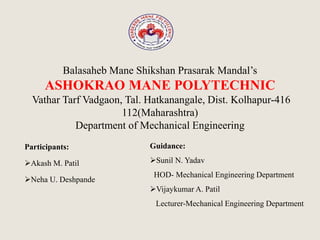 Balasaheb Mane Shikshan Prasarak Mandal’s
ASHOKRAO MANE POLYTECHNIC
Vathar Tarf Vadgaon, Tal. Hatkanangale, Dist. Kolhapur-416
112(Maharashtra)
Department of Mechanical Engineering
Participants:
Akash M. Patil
Neha U. Deshpande
Guidance:
Sunil N. Yadav
HOD- Mechanical Engineering Department
Vijaykumar A. Patil
Lecturer-Mechanical Engineering Department
 