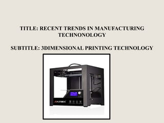 TITLE: RECENT TRENDS IN MANUFACTURING
TECHNONOLOGY
SUBTITLE: 3DIMENSIONAL PRINTING TECHNOLOGY
 