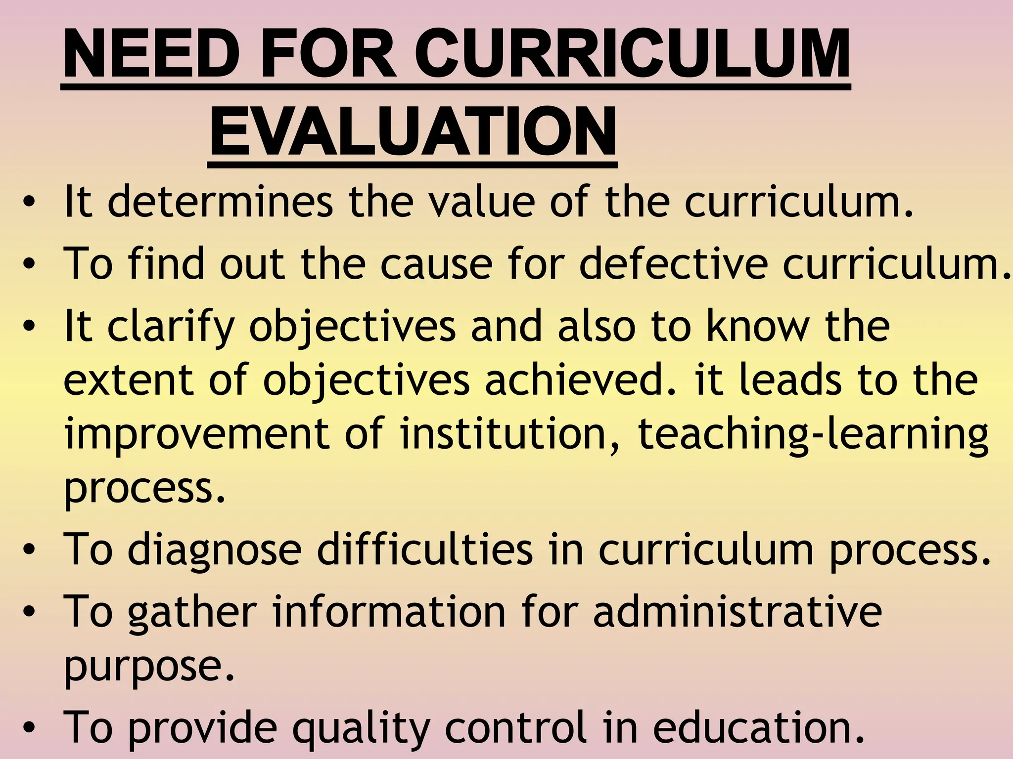NEED FOR CURRICULUM
EVALUATION
• It determines the value of the curriculum.
• To find out the cause for defective curriculum.
• It clarify objectives and also to know the
extent of objectives achieved. it leads to the
improvement of institution, teaching-learning
process.
• To diagnose difficulties in curriculum process.
• To gather information for administrative
purpose.
• To provide quality control in education.
 