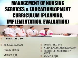 MANAGEMENT OF NURSING
SERVICES & EDUCATIONLOPMENT
CURRICULUM (PLANNING,
IMPLEMENTATION, EVALUATION)
SUBMITTED TO:
MRS.RADHA MAM
Faculty of CON
VMMC & SJH
SUBMITTED BY :
NEHA KANOJIA(06250306619)
BSC(HONS) NURSING 4TH
YEAR
VMMC & SJH
 