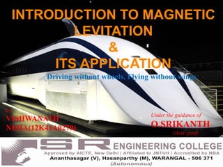 INTRODUCTION TO MAGNETIC
LEVITATION
&
ITS APPLICATION
Driving without wheels, Flying without wings
by
VISHWANATH
NEHA(12K41A0270)
Under the guidance of
O.SRIKANTH
(Asst. prof)
 