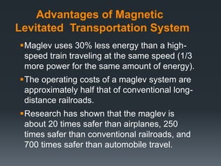 Advantages of Magnetic
Levitated Transportation System
Maglev uses 30% less energy than a high-
speed train traveling at the same speed (1/3
more power for the same amount of energy).
The operating costs of a maglev system are
approximately half that of conventional long-
distance railroads.
Research has shown that the maglev is
about 20 times safer than airplanes, 250
times safer than conventional railroads, and
700 times safer than automobile travel.
 