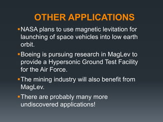 OTHER APPLICATIONS
NASA plans to use magnetic levitation for
launching of space vehicles into low earth
orbit.
Boeing is pursuing research in MagLev to
provide a Hypersonic Ground Test Facility
for the Air Force.
The mining industry will also benefit from
MagLev.
There are probably many more
undiscovered applications!
 