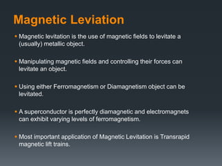 Magnetic Leviation
 Magnetic levitation is the use of magnetic fields to levitate a
(usually) metallic object.
 Manipulating magnetic fields and controlling their forces can
levitate an object.
 Using either Ferromagnetism or Diamagnetism object can be
levitated.
 A superconductor is perfectly diamagnetic and electromagnets
can exhibit varying levels of ferromagnetism.
 Most important application of Magnetic Levitation is Transrapid
magnetic lift trains.
 