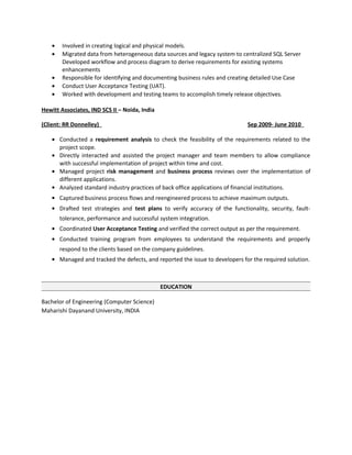 • Involved in creating logical and physical models.
• Migrated data from heterogeneous data sources and legacy system to centralized SQL Server
Developed workflow and process diagram to derive requirements for existing systems
enhancements
• Responsible for identifying and documenting business rules and creating detailed Use Case
• Conduct User Acceptance Testing (UAT).
• Worked with development and testing teams to accomplish timely release objectives.
Hewitt Associates, IND SCS II – Noida, India
(Client: RR Donnelley) Sep 2009- June 2010
• Conducted a requirement analysis to check the feasibility of the requirements related to the
project scope.
• Directly interacted and assisted the project manager and team members to allow compliance
with successful implementation of project within time and cost.
• Managed project risk management and business process reviews over the implementation of
different applications.
• Analyzed standard industry practices of back office applications of financial institutions.
• Captured business process flows and reengineered process to achieve maximum outputs.
• Drafted test strategies and test plans to verify accuracy of the functionality, security, fault-
tolerance, performance and successful system integration.
• Coordinated User Acceptance Testing and verified the correct output as per the requirement.
• Conducted training program from employees to understand the requirements and properly
respond to the clients based on the company guidelines.
• Managed and tracked the defects, and reported the issue to developers for the required solution.
EDUCATION
Bachelor of Engineering (Computer Science)
Maharishi Dayanand University, INDIA
 