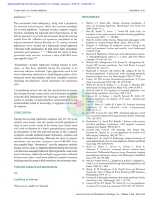 Journal of Oral and Maxillofacial Pathology: Vol. 19 Issue 3 Sep ‑ Dec 2015
A case report on inverted papilloma  Khandekar, et al.
papilloma.[1,11,21]
This association with malignancy, along with a propensity
for invasion and recurrence, drives the treatment paradigm
for inverted papilloma. Treatment includes complete surgical
excision, including the adjacent uninvolved mucosa, as the
later is necessary as growth and extension along the mucosa
results from the induction of squamous metaplasia in the
adjacent sinonasal mucosa. Initially, in 18th
century, inverted
papillomas were excised via a transnasal closed approach
with head light illumination. In fact, these early procedures
mimicked polypectomies.[1,22,23]
Although the intent of these
procedures were curative, recurrence rates of 40–80% were
unacceptably high.[2,24]
“Recurrence” actually represents residual disease in most
cases, so that basic problem facing the clinician is to
determine adequate treatment. Open approaches such as the
lateral rhinotomy and midfacial degloving procedures allow
increased tumor visualization and more complete resection
including maxillectomy, which minimizes the recurrence
rates.
It is mandatory to resect not only the tumor but also to remove
the mucoperiosteum in areas from which the tumor originates
using the drill. Intraoperatively histologic control by frozen
section is strongly recommended but, unfortunately, it is not
performed due to lack of knowledge or negligence on the part
of surgeons.
CONCLUSION
Though the inverted papilloma comprises only 0.5–4% of all
primary nasal tumor, one can suspect inverted papilloma if
mass in nasal cavity seems to be arising from lateral nasal
wall, with involvement of at least 1 paranasal sinus, presenting
in male patient of the fifth and sixth decade of life. Common
symptoms include unilateral nasal obstruction, epistaxis and
sinusitis with nasal discharge. Although the intent of surgical
procedures were curative, recurrence rates of 40–80% were
unacceptably high. “Recurrence” actually represents residual
disease in most cases, so that basic problem facing the clinician
istodetermineadequatetreatment.Openapproachessuchasthe
lateral rhinotomy and midfacial degloving procedures allowed
for increased tumor visualization and more complete resection
including maxillectomy, which minimizes the recurrence rates.
Financial support and sponsorship
Nil.
Conflicts of interest
There are no conflicts of interest.
REFERENCES
1.	 Melroy CT, Senior BA. Benign sinonasal neoplasms: A
focus on inverting papilloma. Otolaryngol Clin North Am
2006;39:601‑17, x.
2.	 Han JK, Smith TL, Loehrl T, Toohill RJ, Smith MM. An
evolution in the management of sinonasal inverting papilloma.
Laryngoscope 2001;111:1395‑400.
3.	 Ward N. A mirror of the practice of medicine and surgery in the
hospitals of London. London Hosp Lancet 1854;2:87‑99.
4.	 Ringertz N. Pathology of malignant tumors arising in the
nasal and paranasal cavities and maxilla. Acta Otolaryngol
1938;27:31‑42.
5.	 Hyams VJ. Papillomas of the nasal cavity and paranasal sinuses.
A clinicopathological study of 315 cases. Ann Otol Rhinol
Laryngol 1971;80:192‑206.
6.	 Weissler MC, Montgomery WW, Turner PA, Montgomery SK,
Joseph MP. Inverted papilloma. Ann Otol Rhinol Laryngol
1986;95 (3 Pt 1):215‑21.
7.	 Buchwald C, Nielsen LH, Nielsen PL, Ahlgren P, Tos M.
Inverted papilloma: A follow‑up study including primarily
unacknowledged cases. Am J Otolaryngol 1989;10:273‑81.
8.	 Vrabec DP. The inverted Schneiderian papilloma: A 25‑year
study. Laryngoscope 1994;104 (5 Pt 1):582‑605.
9.	 Miller PJ, Jacobs J, Roland JT Jr., Cooper J, Mizrachi HH.
Intracranial inverting papilloma. Head Neck 1996;18:450‑3.
10.	 Brors D, Draf W. The treatment of inverted papilloma. Curr
Opin Otolaryngol Head Neck Surg 1999;7:33‑8.
11.	 Lawson W, Le Benger J, Som P, Bernard PJ, Biller HF.
Inverted papilloma: An analysis of 87 cases. Laryngoscope
1989;99:1117‑24.
12.	 Lee JT, Bhuta S, Lufkin R, Castro DJ. Isolated inverting
papilloma of the sphenoid sinus. Laryngoscope
2003;113:41‑4.
13.	 Som PM, Lawson W, Lidov MW. Simulated aggressive skull
base erosion in response to benign sinonasal disease. Radiology
1991;180:755‑9.
14.	 Roobottom CA, Jewell FM, Kabala J. Primary and recurrent
inverting papilloma: Appearances with magnetic resonance
imaging. Clin Radiol 1995;50:472‑5.
15.	Yousem DM, Fellows DW, Kennedy DW, Bolger WE,
Kashima H, Zinreich SJ. Inverted papilloma: Evaluation with
MR imaging. Radiology 1992;185:501‑5.
16.	 Stankiewicz JA, Girgis SJ. Endoscopic surgical treatment of
nasal and paranasal sinus inverted papilloma. Otolaryngol Head
Neck Surg 1993;109:988‑95.
17.	Ikeda K, Tanno N, Suzuki H, Oshima T, Kano S,
Takasaka T. Unilateral sinonasal disease without bone
destruction. Differential diagnosis using diagnostic imaging
and endonasal endoscopic biopsy.Arch Otolaryngol Head Neck
Surg 1997;123:198‑200.
18.	 Petit P, Vivarrat‑Perrin L, Champsaur P, Juhan V, Chagnaud C,
Vidal V, et al. Radiological follow‑up of inverted papilloma. Eur
Radiol 2000;10:1184‑9.
19.	 Weing, B, M. Neoplasms of the Nasal Cavity and Paranasal
Sinuses.In: Atlas of Head  Neck Pathology.WB Saunders,
Philadelphia; 1993: 65‑72.
20.	 Krouse JH. Endoscopic treatment of inverted papilloma: Safety
and efficacy. Am J Otolaryngol 2001;22:87‑99.
21.	 Lawson W, Ho BT, Shaari CM, Biller HF. Inverted papilloma:
A report of 112 cases. Laryngoscope 1995;105 (3 Pt 1):282‑8.
[Downloaded free from http://www.jomfp.in on Thursday, January 21, 2016, IP: 114.69.248.17]
 