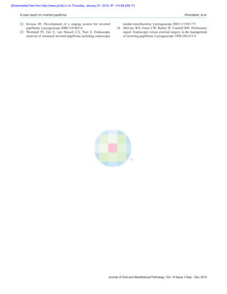 Journal of Oral and Maxillofacial Pathology: Vol. 19 Issue 3 Sep ‑ Dec 2015
A case report on inverted papilloma  Khandekar, et al.
22.	 Krouse JH. Development of a staging system for inverted
papilloma. Laryngoscope 2000;110:965‑8.
23.	 Wormald PJ, Ooi E, van Hasselt CA, Nair S. Endoscopic
removal of sinonasal inverted papilloma including endoscopic
medial maxillectomy. Laryngoscope 2003;113:867‑73.
24.	 McCary WS, Gross CW, Reibel JF, Cantrell RW. Preliminary
report: Endoscopic versus external surgery in the management
of inverting papilloma. Laryngoscope 1994;104:415‑9.
[Downloaded free from http://www.jomfp.in on Thursday, January 21, 2016, IP: 114.69.248.17]
 