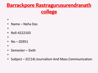 Barrackpore Rastragurusurendranath
college
•
• Name – Neha Das
•
• Roll-4222103
•
• No – 02951
•
• Semester – Sixth
•
• Subject – (CC14) Journalism And Mass Communication
 