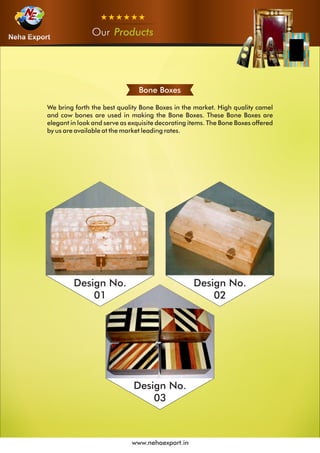 OurOurOur Products
www.nehaexport.in
Bone Boxes
We bring forth the best quality Bone Boxes in the market. High quality camel
and cow bones are used in making the Bone Boxes. These Bone Boxes are
elegant in look and serve as exquisite decorating items. The Bone Boxes offered
by us are available at the market leading rates.
Design No.
01
Design No.
02
Design No.
03
 