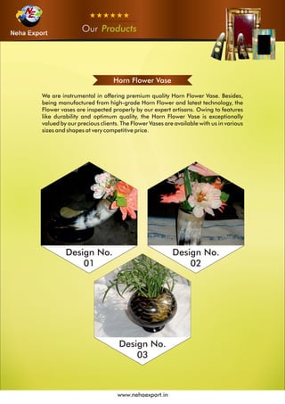 OurOurOur Products
www.nehaexport.in
Horn Flower Vase
We are instrumental in offering premium quality Horn Flower Vase. Besides,
being manufactured from high-grade Horn Flower and latest technology, the
Flower vases are inspected properly by our expert artisans. Owing to features
like durability and optimum quality, the Horn Flower Vase is exceptionally
valued by our precious clients. The Flower Vases are available with us in various
sizes and shapes at very competitive price.
Design No.
01
Design No.
02
Design No.
03
 