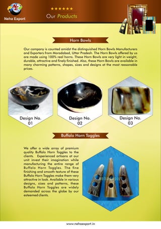 OurOurOur Products
www.nehaexport.in
Horn Bowls
Design No.
01
Design No.
02
Design No.
03
Buffalo Horn Toggles
 