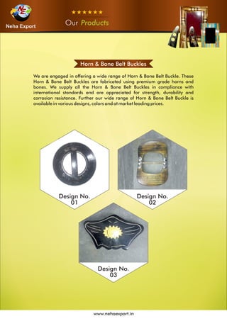 Horn & Bone Belt Buckles
We are engaged in offering a wide range of Horn & Bone Belt Buckle. These
Horn & Bone Belt Buckles are fabricated using premium grade horns and
bones. We supply all the Horn & Bone Belt Buckles in compliance with
international standards and are appreciated for strength, durability and
corrosion resistance. Further our wide range of Horn & Bone Belt Buckle is
available in various designs, colors and at market leading prices.
Design No.
01
Design No.
02
Design No.
03
OurOurOur Products
www.nehaexport.in
 