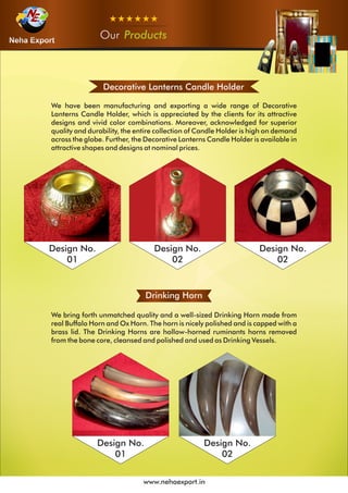 OurOurOur Products
www.nehaexport.in
Decorative Lanterns Candle Holder
We have been manufacturing and exporting a wide range of Decorative
Lanterns Candle Holder, which is appreciated by the clients for its attractive
designs and vivid color combinations. Moreover, acknowledged for superior
quality and durability, the entire collection of Candle Holder is high on demand
across the globe. Further, the Decorative Lanterns Candle Holder is available in
attractive shapes and designs at nominal prices.
Design No.
01
Design No.
02
Drinking Horn
We bring forth unmatched quality and a well-sized Drinking Horn made from
real Buffalo Horn and Ox Horn. The horn is nicely polished and is capped with a
brass lid. The Drinking Horns are hollow-horned ruminants horns removed
from the bone core, cleansed and polished and used as Drinking Vessels.
Design No.
01
Design No.
02
Design No.
02
 